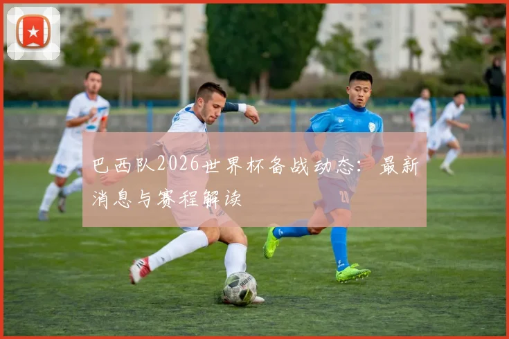 巴西队2026世界杯备战动态：最新消息与赛程解读