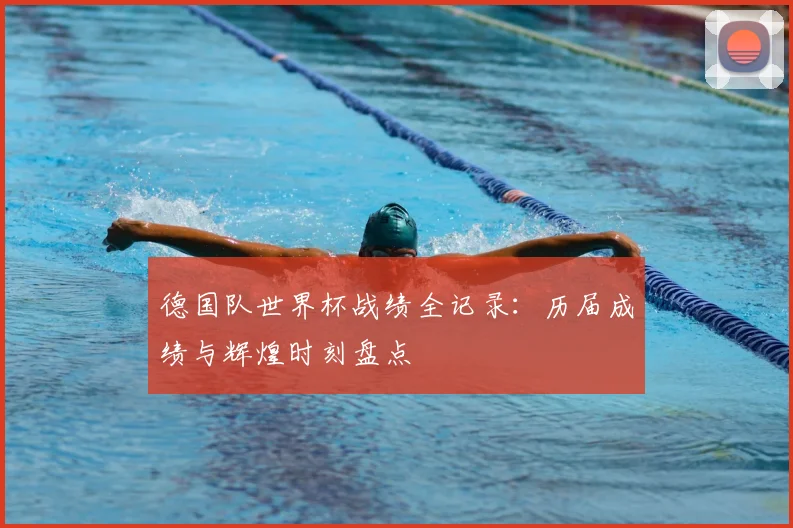 德国队世界杯战绩全记录：历届成绩与辉煌时刻盘点