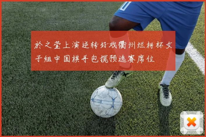 於之莹上演逆转好戏衢州烂柯杯女子组中国棋手包揽预选赛席位