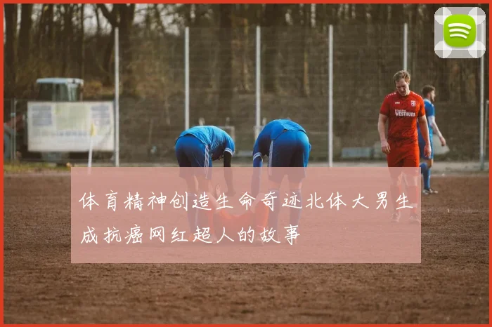 体育精神创造生命奇迹北体大男生成抗癌网红超人的故事