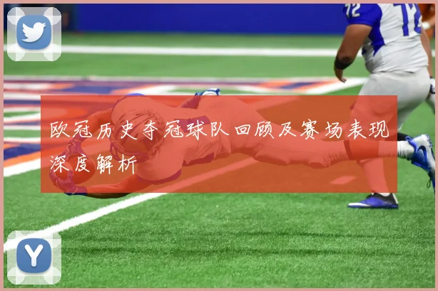 欧冠历史夺冠球队回顾及赛场表现深度解析